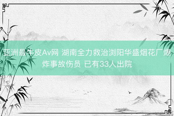 亚洲最牛皮Av网 湖南全力救治浏阳华盛烟花厂爆炸事故伤员 已有33人出院