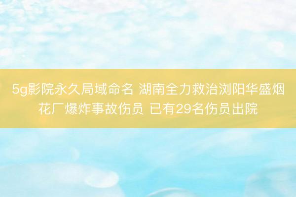 5g影院永久局域命名 湖南全力救治浏阳华盛烟花厂爆炸事故伤员 已有29名伤员出院
