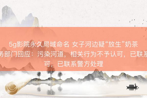 5g影院永久局域命名 女子河边疑“放生”奶茶，贵阳水务部门回应：污染河道，相关行为不予认可，已联系警方处理