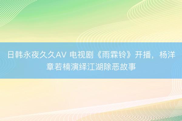 日韩永夜久久AV 电视剧《雨霖铃》开播，杨洋章若楠演绎江湖除恶故事