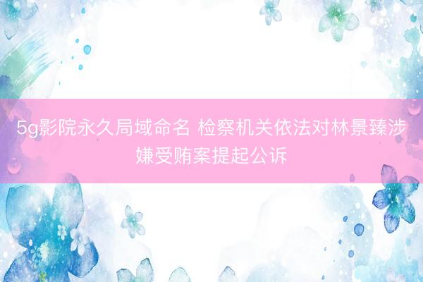 5g影院永久局域命名 检察机关依法对林景臻涉嫌受贿案提起公诉