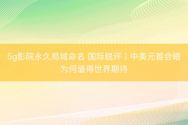 5g影院永久局域命名 国际锐评丨中美元首会晤为何值得世界期待