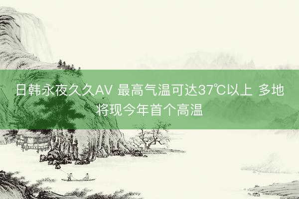 日韩永夜久久AV 最高气温可达37℃以上 多地将现今年首个高温