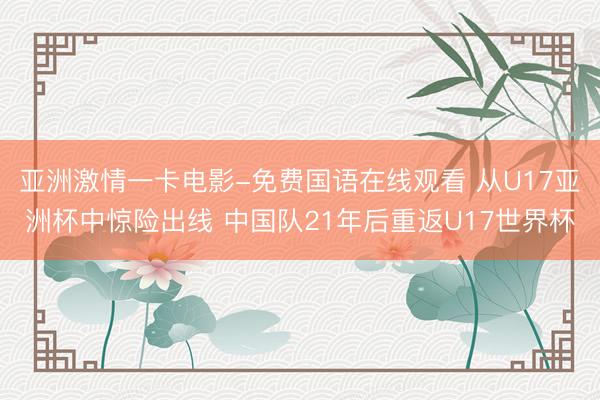 亚洲激情一卡电影-免费国语在线观看 从U17亚洲杯中惊险出线 中国队21年后重返U17世界杯