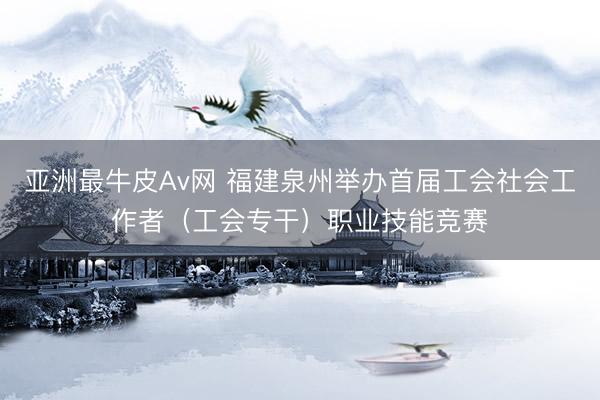 亚洲最牛皮Av网 福建泉州举办首届工会社会工作者（工会专干）职业技能竞赛
