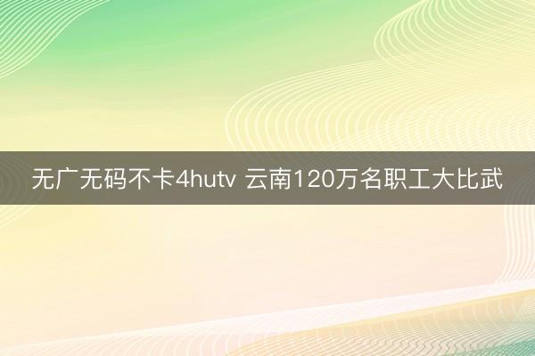 无广无码不卡4hutv 云南120万名职工大比武