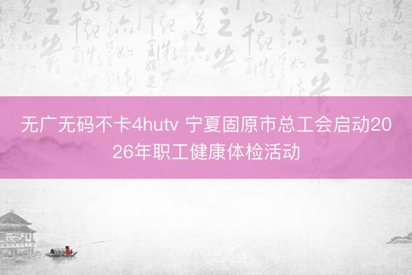 无广无码不卡4hutv 宁夏固原市总工会启动2026年职工健康体检活动