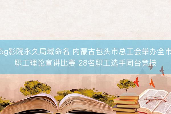 5g影院永久局域命名 内蒙古包头市总工会举办全市职工理论宣讲比赛 28名职工选手同台竞技