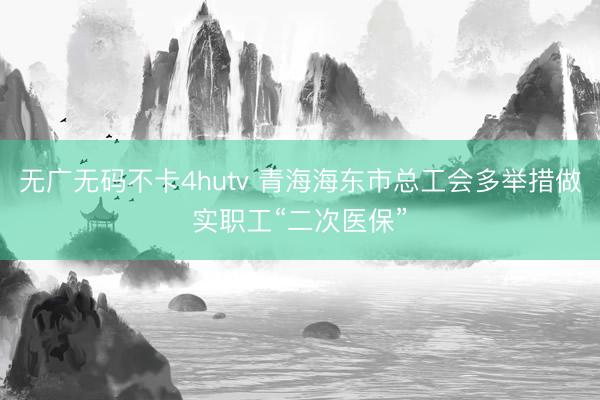 无广无码不卡4hutv 青海海东市总工会多举措做实职工“二次医保”