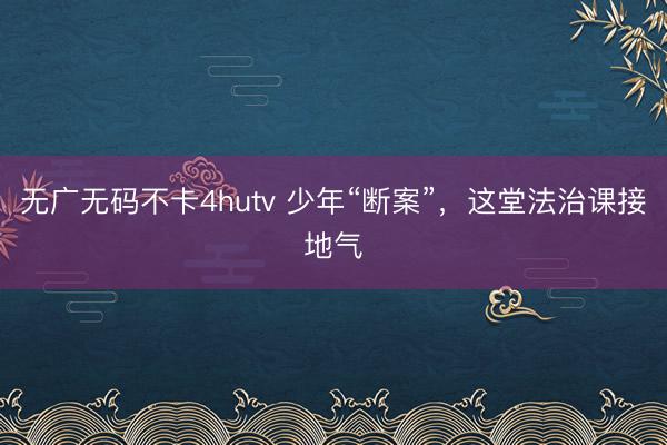无广无码不卡4hutv 少年“断案”，这堂法治课接地气