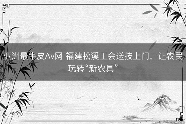 亚洲最牛皮Av网 福建松溪工会送技上门，让农民玩转“新农具”