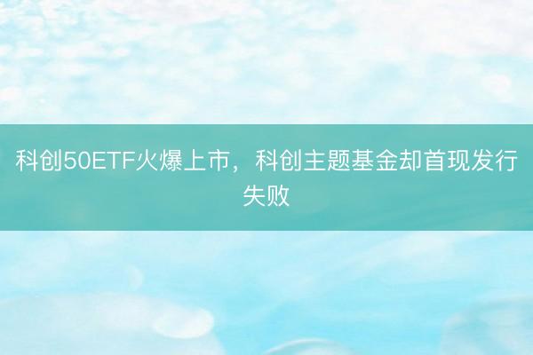 科创50ETF火爆上市，科创主题基金却首现发行失败