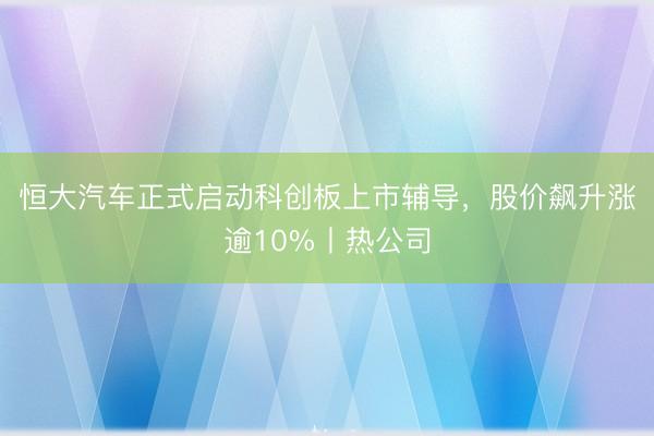恒大汽车正式启动科创板上市辅导，股价飙升涨逾10%丨热公司