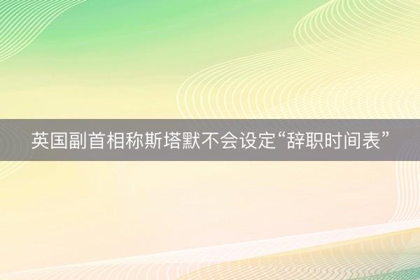 英国副首相称斯塔默不会设定“辞职时间表”