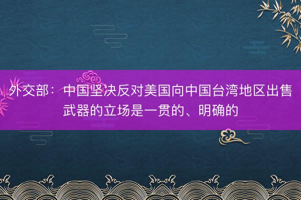 外交部：中国坚决反对美国向中国台湾地区出售武器的立场是一贯的、明确的