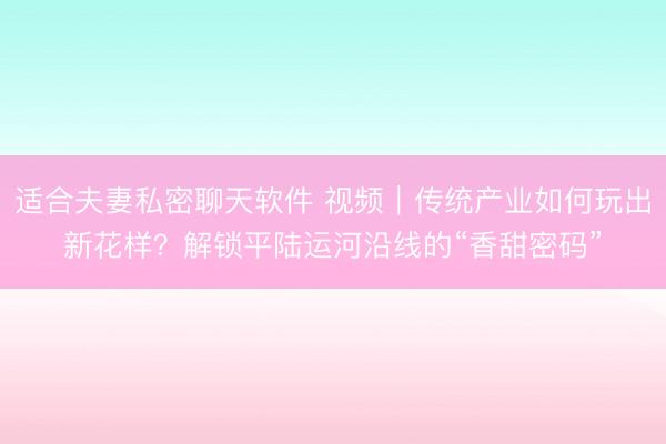 适合夫妻私密聊天软件 视频｜传统产业如何玩出新花样？解锁平陆运河沿线的“香甜密码”