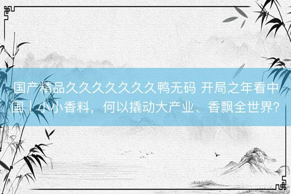 国产精品久久久久久久久鸭无码 开局之年看中国｜小小香料，何以撬动大产业、香飘全世界？