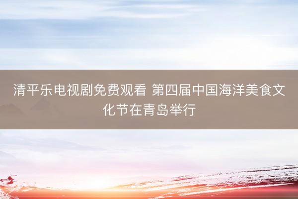 清平乐电视剧免费观看 第四届中国海洋美食文化节在青岛举行
