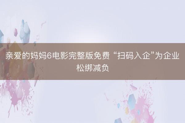 亲爱的妈妈6电影完整版免费 “扫码入企”为企业松绑减负