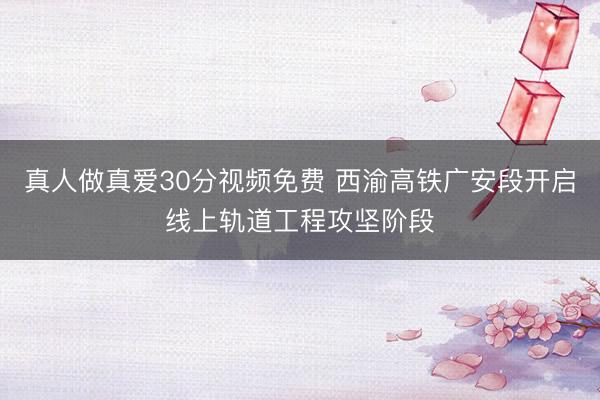 真人做真爱30分视频免费 西渝高铁广安段开启线上轨道工程攻坚阶段