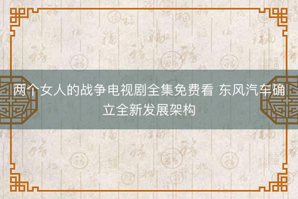 两个女人的战争电视剧全集免费看 东风汽车确立全新发展架构