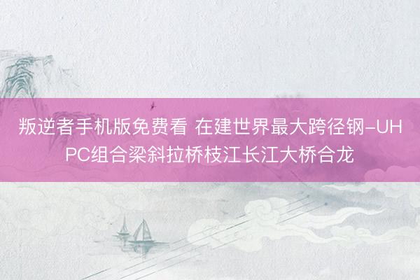 叛逆者手机版免费看 在建世界最大跨径钢-UHPC组合梁斜拉桥枝江长江大桥合龙