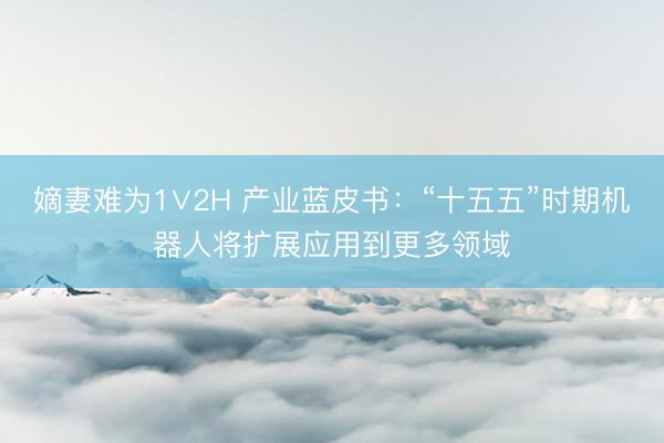 嫡妻难为1∨2H 产业蓝皮书：“十五五”时期机器人将扩展应用到更多领域