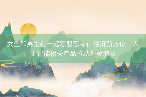 女生和男生在一起怼怼怼app 经济新方位|人工智能相关产品拉动外贸增长