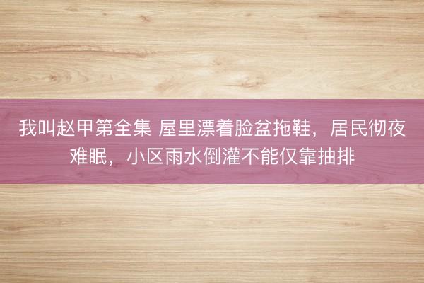 我叫赵甲第全集 屋里漂着脸盆拖鞋，居民彻夜难眠，小区雨水倒灌不能仅靠抽排
