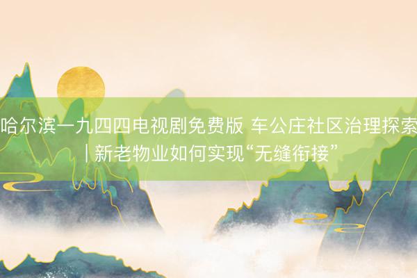 哈尔滨一九四四电视剧免费版 车公庄社区治理探索 | 新老物业如何实现“无缝衔接”