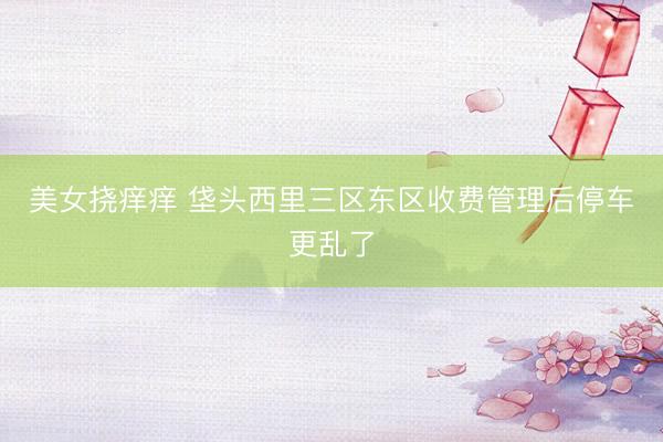 美女挠痒痒 垡头西里三区东区收费管理后停车更乱了
