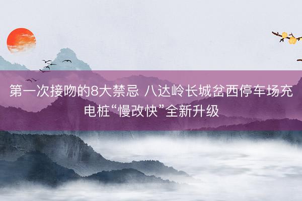 第一次接吻的8大禁忌 八达岭长城岔西停车场充电桩“慢改快”全新升级