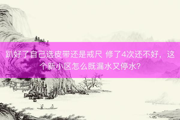 趴好了自己选皮带还是戒尺 修了4次还不好，这个新小区怎么既漏水又停水？