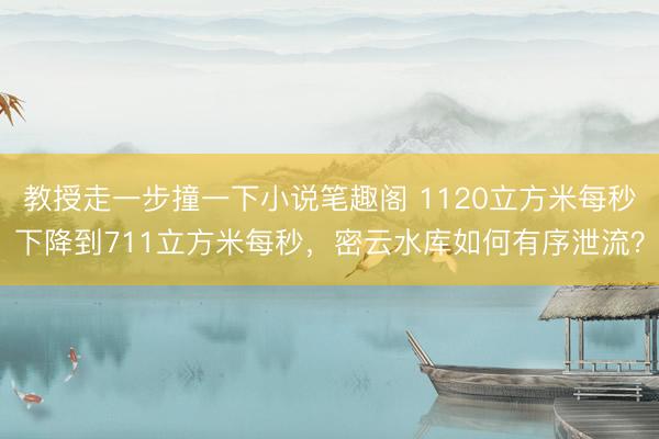 教授走一步撞一下小说笔趣阁 1120立方米每秒下降到711立方米每秒,密云水库如何有序泄流?