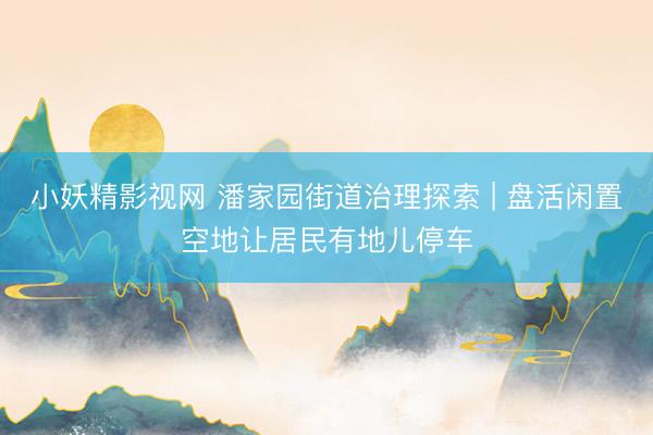 小妖精影视网 潘家园街道治理探索 | 盘活闲置空地让居民有地儿停车