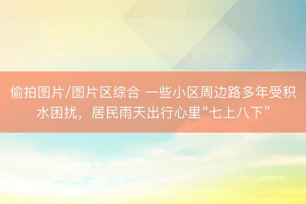 偷拍图片/图片区综合 一些小区周边路多年受积水困扰，居民雨天出行心里“七上八下”