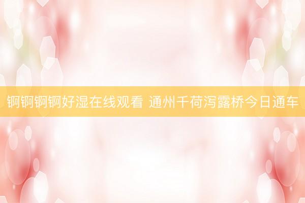 锕锕锕锕好湿在线观看 通州千荷泻露桥今日通车