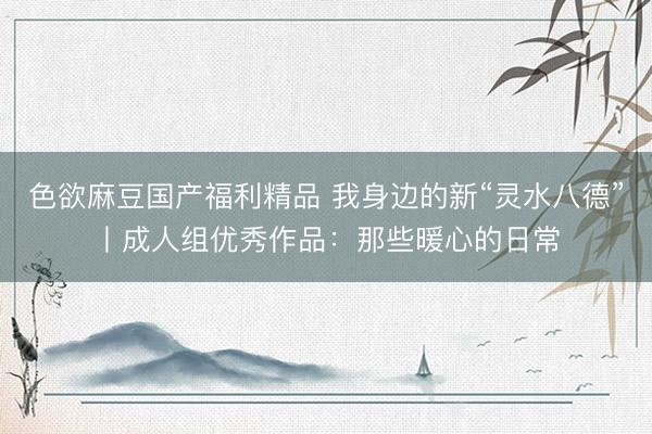 色欲麻豆国产福利精品 我身边的新“灵水八德”丨成人组优秀作品：那些暖心的日常