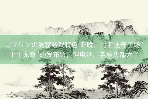 ゴブリンの洞窟游戏特色 昨晚，比亚迪开了场“平平无奇”的发布会，但电池厂老总头都大了