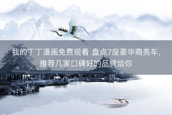 我的丁丁漫画免费观看 盘点7座豪华商务车，推荐几家口碑好的品牌给你