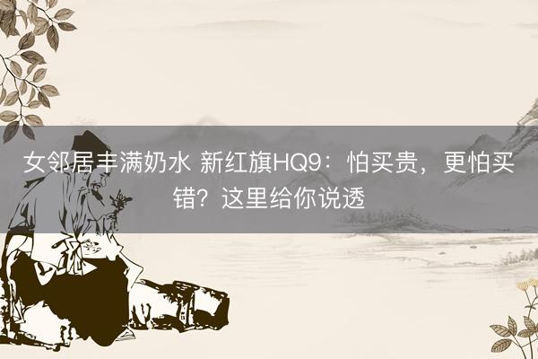 女邻居丰满奶水 新红旗HQ9：怕买贵，更怕买错？这里给你说透
