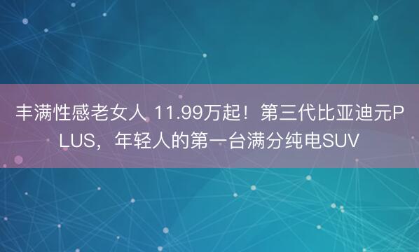 丰满性感老女人 11.99万起！第三代比亚迪元PLUS，年轻人的第一台满分纯电SUV
