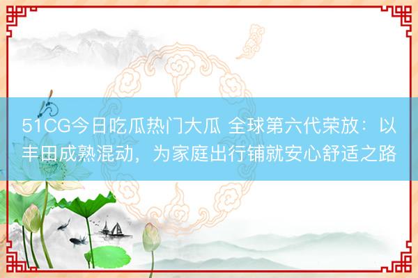 51CG今日吃瓜热门大瓜 全球第六代荣放:以丰田成熟混动,为家庭出行铺就安心舒适之路