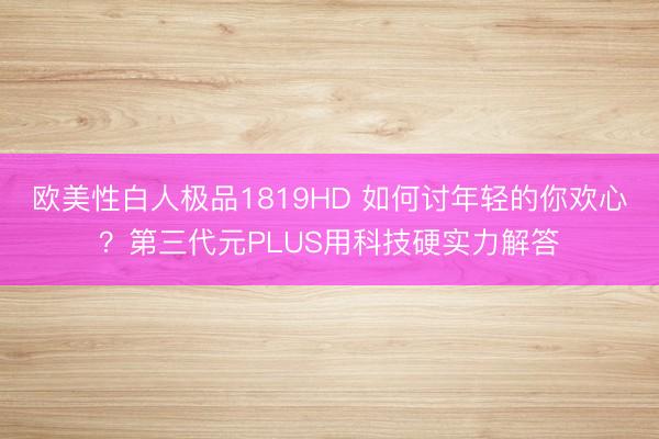 欧美性白人极品1819HD 如何讨年轻的你欢心?第三代元PLUS用科技硬实力解答
