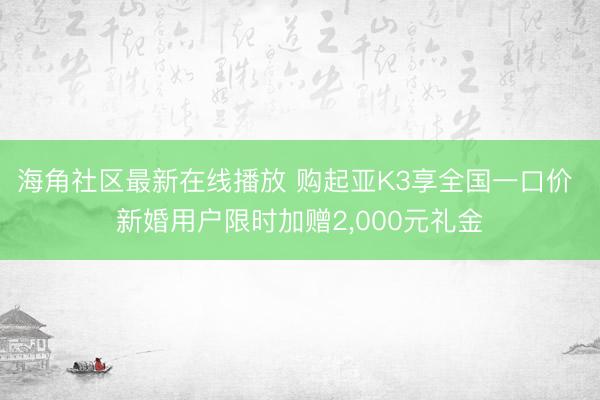 海角社区最新在线播放 购起亚K3享全国一口价 新婚用户限时加赠2，000元礼金