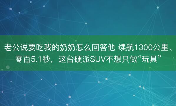 老公说要吃我的奶奶怎么回答他 续航1300公里、零百5.1秒，这台硬派SUV不想只做“玩具”