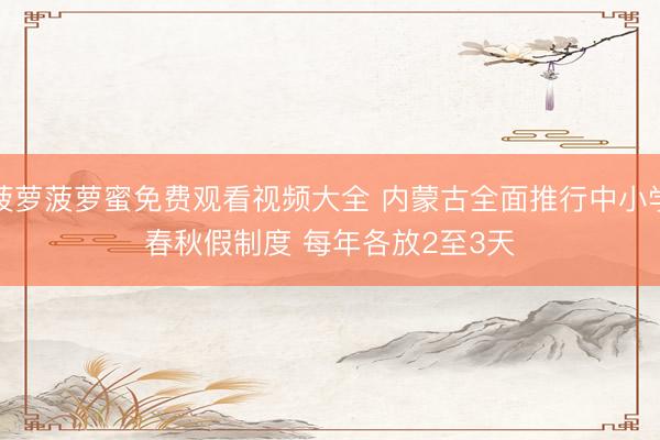 菠萝菠萝蜜免费观看视频大全 内蒙古全面推行中小学春秋假制度 每年各放2至3天