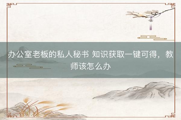办公室老板的私人秘书 知识获取一键可得，教师该怎么办