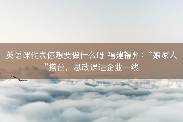 英语课代表你想要做什么呀 福建福州：“娘家人”搭台，思政课进企业一线