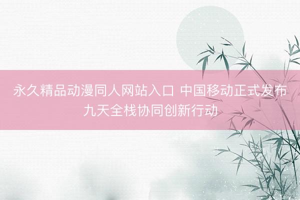 永久精品动漫同人网站入口 中国移动正式发布九天全栈协同创新行动